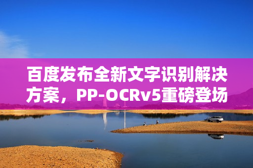 百度发布全新文字识别解决方案,PP-OCRv5重磅登场 百度发布全新文字识别解决方案,PP-OCRv5重磅登场