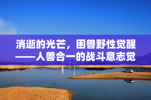 消逝的光芒,困兽野性觉醒——人兽合一的战斗意志觉醒预告 消逝的光芒,困兽野性觉醒——人兽合一的战斗意志觉醒预告
