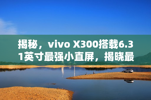 揭秘，vivo X300搭载6.31英寸最强小直屏，揭晓最窄四等边设计与超声波指纹2.0新体验