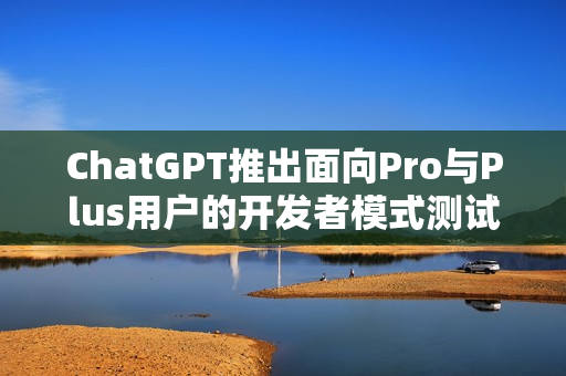 ChatGPT推出面向Pro与Plus用户的开发者模式测试版功能