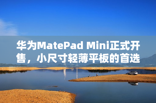 华为MatePad Mini正式开售，小尺寸轻薄平板的首选之选