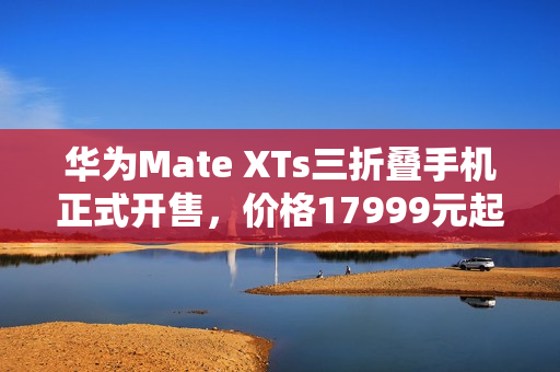 华为Mate XTs三折叠手机正式开售，价格17999元起，高端科技与时尚完美结合