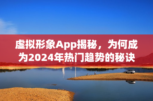 虚拟形象App揭秘,为何成为2024年热门趋势的秘诀何在? 虚拟形象App揭秘,为何成为2024年热门趋势的秘诀何在?
