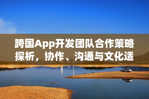 跨国App开发团队合作策略探析，协作、沟通与文化适应的关键要素解析