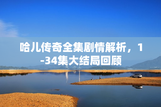 哈儿传奇全集剧情解析，1-34集大结局回顾