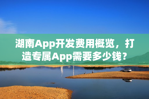 湖南App开发费用概览，打造专属App需要多少钱？