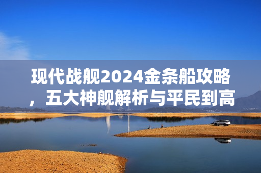 现代战舰2024金条船攻略，五大神舰解析与平民到高手的选择指南