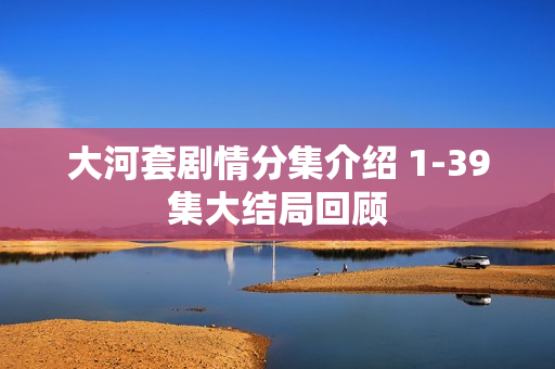 大河套剧情分集介绍 1-39集大结局回顾