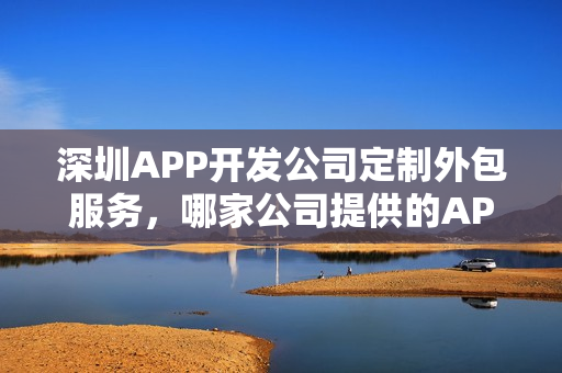 深圳APP开发公司定制外包服务，哪家公司提供的APP软件开发服务最佳？