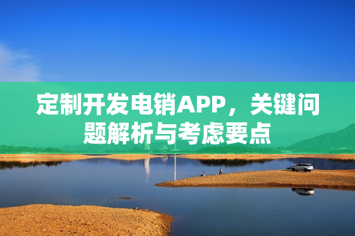 定制开发电销APP，关键问题解析与考虑要点