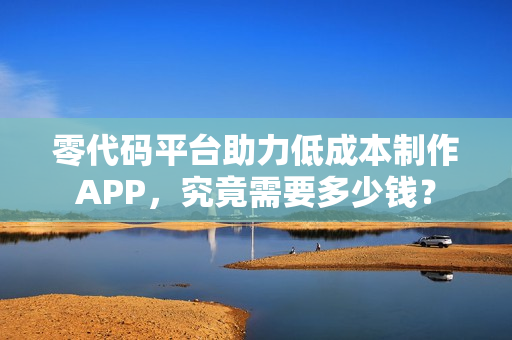 零代码平台助力低成本制作APP，究竟需要多少钱？