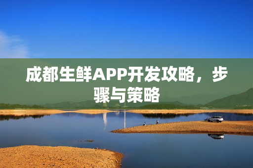 成都生鲜APP开发攻略,步骤与策略 成都生鲜APP开发攻略,步骤与策略