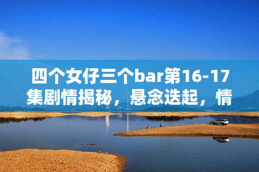 四个女仔三个bar第16-17集剧情揭秘，悬念迭起，情感纠葛愈演愈烈