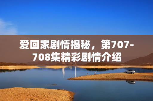 爱回家剧情揭秘，第707-708集精彩剧情介绍