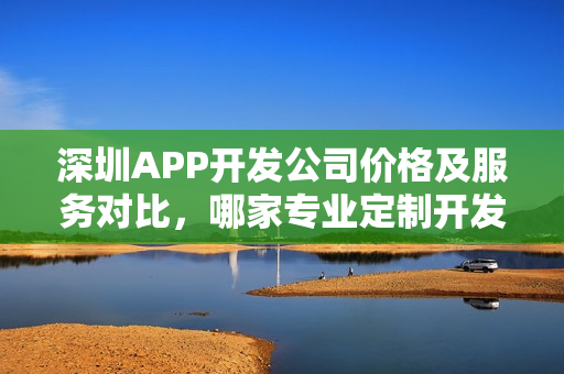 深圳APP开发公司价格及服务对比，哪家专业定制开发APP？