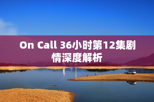 On Call 36小时第12集剧情深度解析 On Call 36小时第12集剧情深度解析