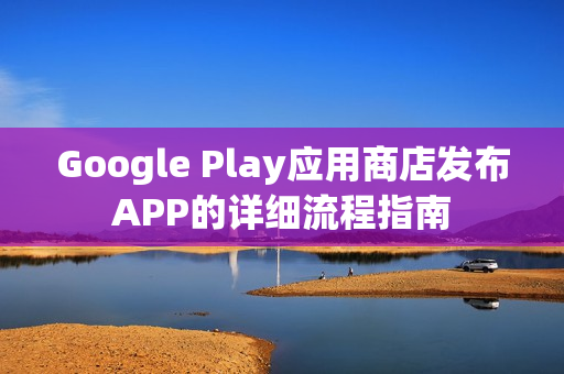 Google Play应用商店发布APP的详细流程指南 Google Play应用商店发布APP的详细流程指南