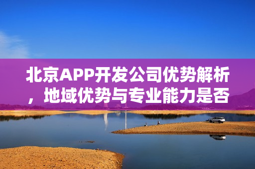 北京APP开发公司优势解析，地域优势与专业能力是否相辅相成？