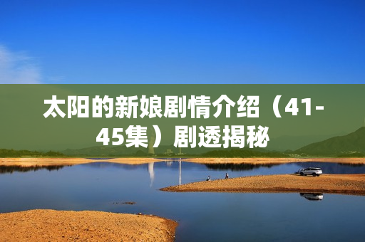 太阳的新娘剧情介绍（41-45集）剧透揭秘