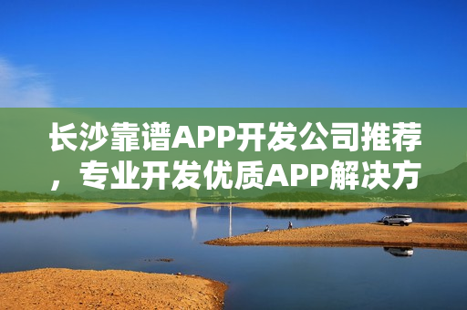 长沙靠谱APP开发公司推荐,专业开发优质APP解决方案 长沙靠谱APP开发公司推荐,专业开发优质APP解决方案