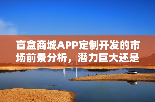 盲盒商城APP定制开发的市场前景分析，潜力巨大还是市场饱和？
