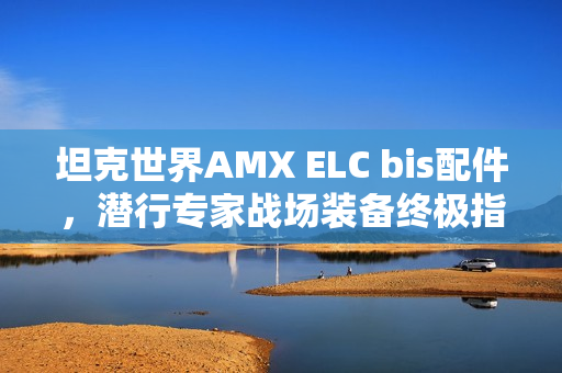 坦克世界AMX ELC bis配件,潜行专家战场装备终极指南 坦克世界AMX ELC bis配件,潜行专家战场装备终极指南