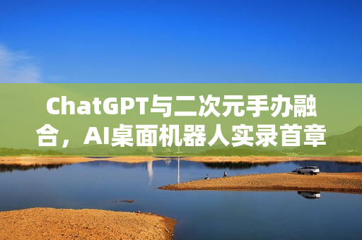 ChatGPT与二次元手办融合，AI桌面机器人实录首章——你的二次元AI伙伴探索之旅