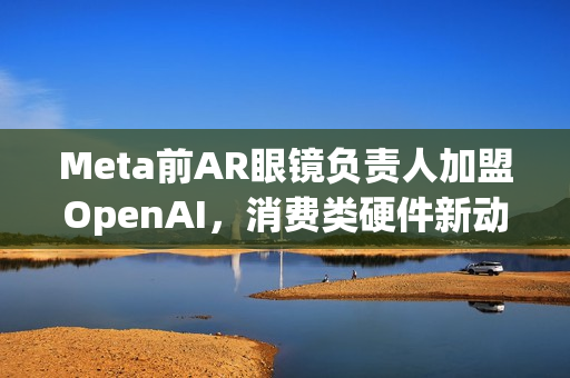 Meta前AR眼镜负责人加盟OpenAI，消费类硬件新动向