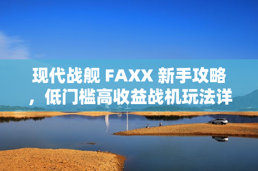 现代战舰 FAXX 新手攻略，低门槛高收益战机玩法详解