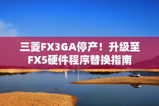 三菱FX3GA停产！升级至FX5硬件程序替换指南