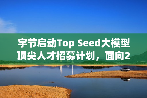 字节启动Top Seed大模型顶尖人才招募计划，面向2026届校招启动