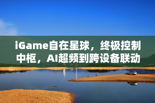 iGame自在星球，终极控制中枢，AI超频到跨设备联动一站式体验