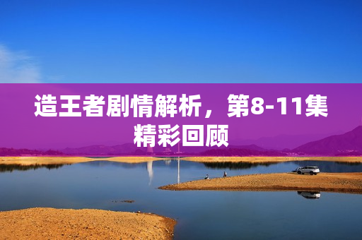 造王者剧情解析，第8-11集精彩回顾