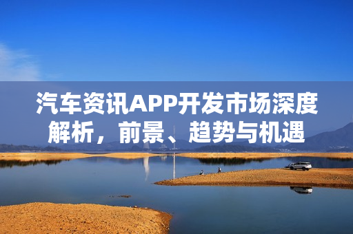 汽车资讯APP开发市场深度解析,前景、趋势与机遇 汽车资讯APP开发市场深度解析,前景、趋势与机遇