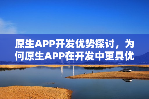 原生APP开发优势探讨，为何原生APP在开发中更具优势？
