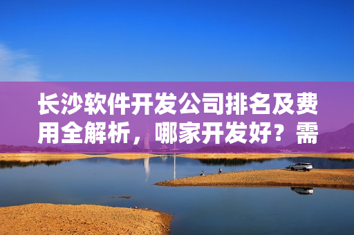 长沙软件开发公司排名及费用全解析,哪家开发好?需要多少钱? 长沙软件开发公司排名及费用全解析,哪家开发好?需要多少钱?