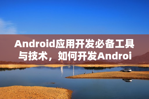 Android应用开发必备工具与技术,如何开发Android应用程序? Android应用开发必备工具与技术,如何开发Android应用程序?