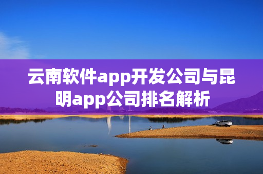 云南软件app开发公司与昆明app公司排名解析 云南软件app开发公司与昆明app公司排名解析