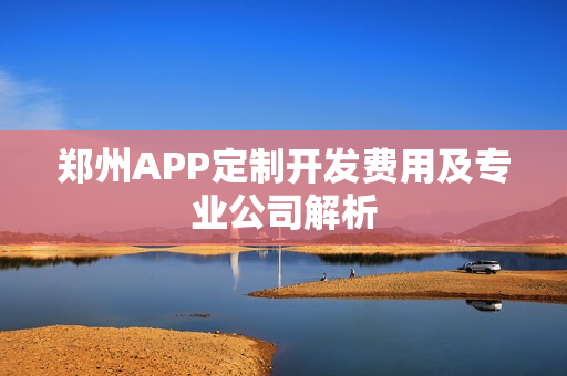 郑州APP定制开发费用及专业公司解析