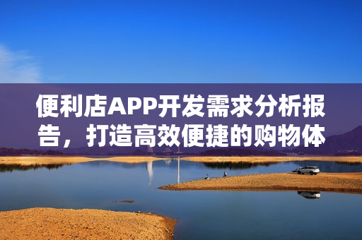 便利店APP开发需求分析报告,打造高效便捷的购物体验 便利店APP开发需求分析报告,打造高效便捷的购物体验
