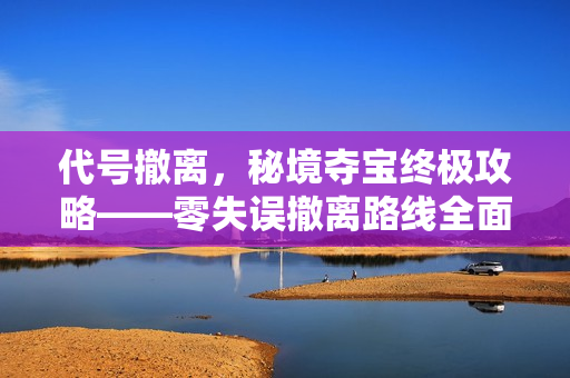 代号撤离,秘境夺宝终极攻略——零失误撤离路线全面解析 代号撤离,秘境夺宝终极攻略——零失误撤离路线全面解析
