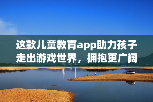 这款儿童教育app助力孩子走出游戏世界,拥抱更广阔的世界! 这款儿童教育app助力孩子走出游戏世界,拥抱更广阔的世界!