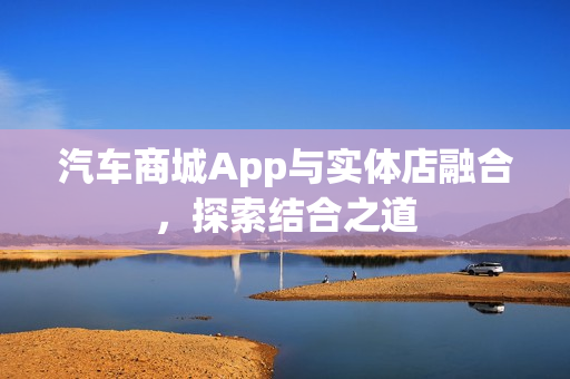 汽车商城App与实体店融合,探索结合之道 汽车商城App与实体店融合,探索结合之道