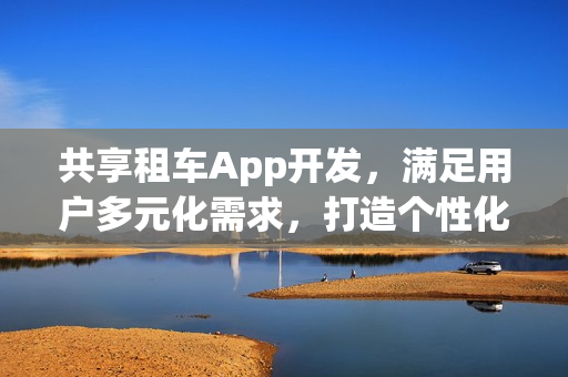 共享租车App开发,满足用户多元化需求,打造个性化出行体验 共享租车App开发,满足用户多元化需求,打造个性化出行体验