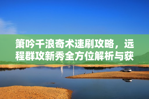 箫吟千浪奇术速刷攻略,远程群攻新秀全方位解析与获取指南 箫吟千浪奇术速刷攻略,远程群攻新秀全方位解析与获取指南