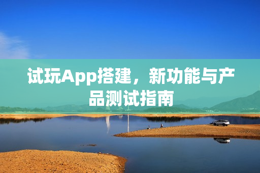 试玩App搭建,新功能与产品测试指南 试玩App搭建,新功能与产品测试指南