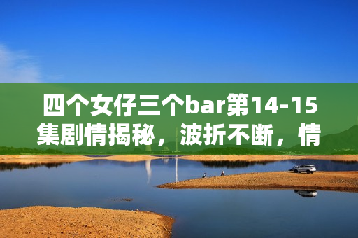 四个女仔三个bar第14-15集剧情揭秘，波折不断，情感纠葛愈演愈烈