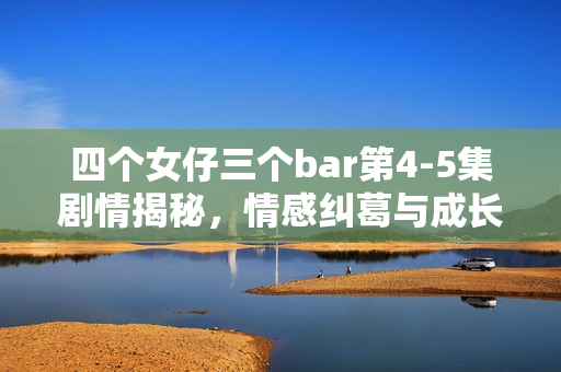 四个女仔三个bar第4-5集剧情揭秘，情感纠葛与成长挑战