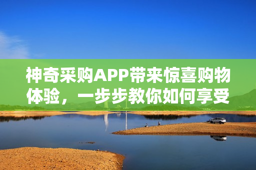 神奇采购APP带来惊喜购物体验,一步步教你如何享受! 神奇采购APP带来惊喜购物体验,一步步教你如何享受!