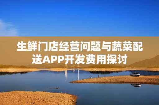 生鲜门店经营问题与蔬菜配送APP开发费用探讨